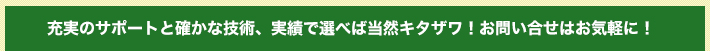 充実のサポートと確かな技術、実績で選べば当然キタザワ！お問い合せはお気軽に！