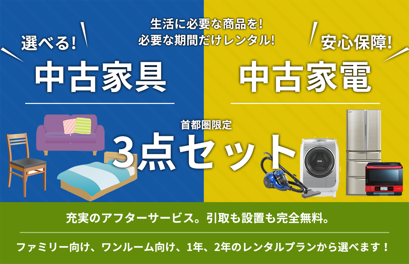 レンタル家電 選べる中古家電・家具3点セット 充実のアフターサービス。引取も設置も完全無料。 ファミリー向け、ワンルーム向け、1年、2年のレンタルプランから選べます！